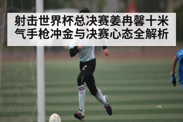射击世界杯总决赛姜冉馨十米气手枪冲金与决赛心态全解析