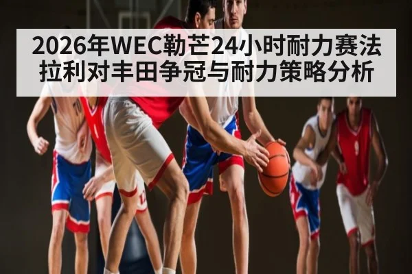 2026年WEC勒芒24小时耐力赛法拉利对丰田争冠与耐力策略分析