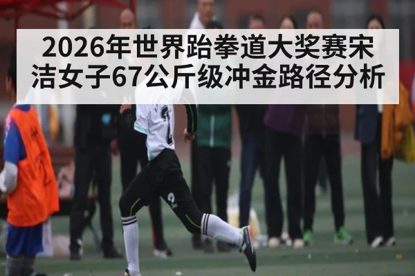 2026年世界跆拳道大奖赛宋洁女子67公斤级冲金路径分析