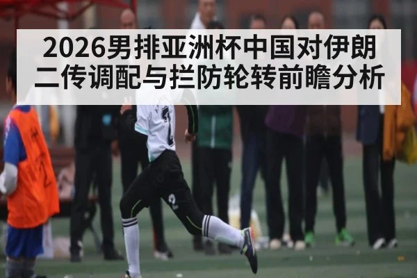 2026男排亚洲杯中国对伊朗二传调配与拦防轮转前瞻分析